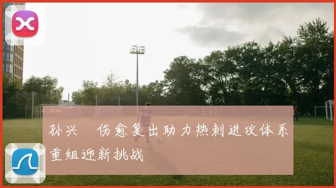 孙兴慜伤愈复出助力热刺进攻体系重组迎新挑战