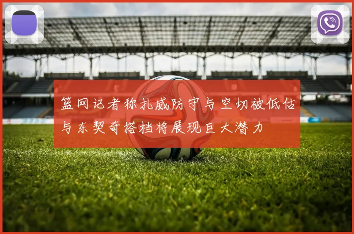 篮网记者称扎威防守与空切被低估与东契奇搭档将展现巨大潜力