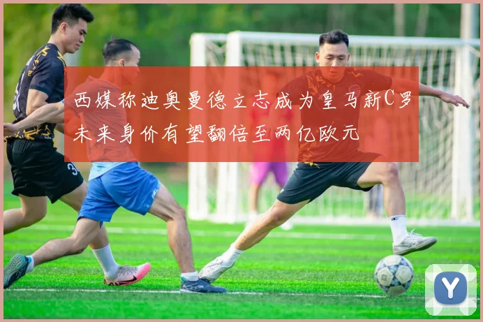 西媒称迪奥曼德立志成为皇马新C罗未来身价有望翻倍至两亿欧元