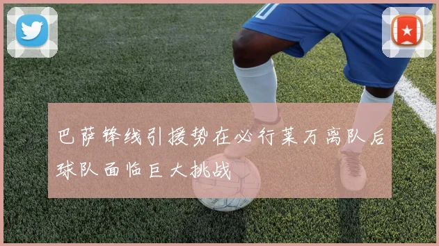 巴萨锋线引援势在必行莱万离队后球队面临巨大挑战