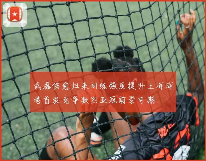 武磊伤愈归来训练强度提升上海海港首发竞争激烈亚冠前景可期