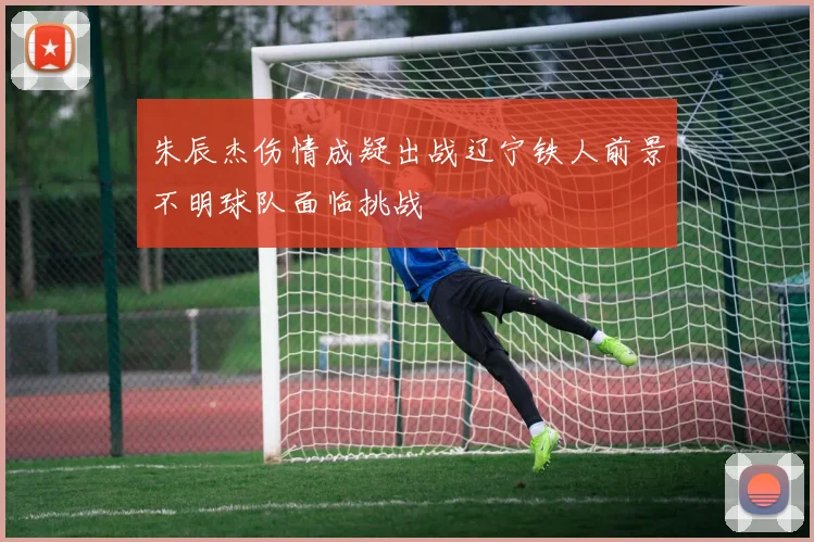 朱辰杰伤情成疑出战辽宁铁人前景不明球队面临挑战