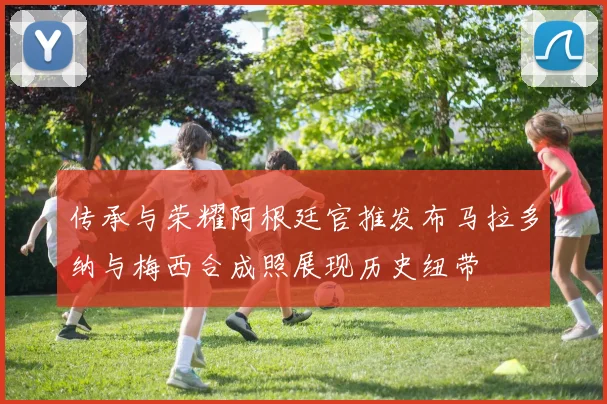 传承与荣耀阿根廷官推发布马拉多纳与梅西合成照展现历史纽带