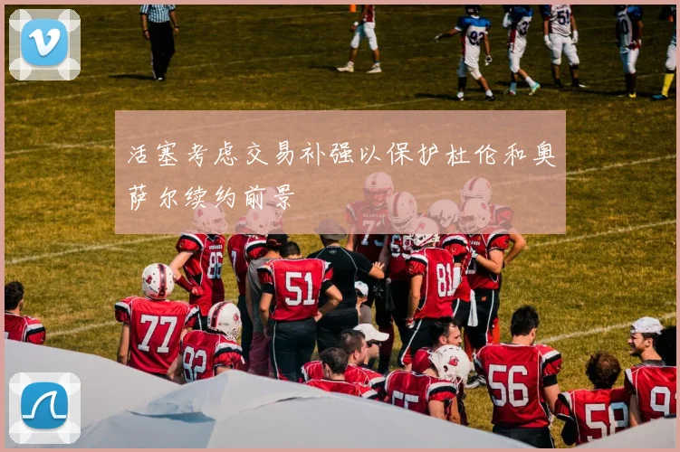 活塞考虑交易补强以保护杜伦和奥萨尔续约前景