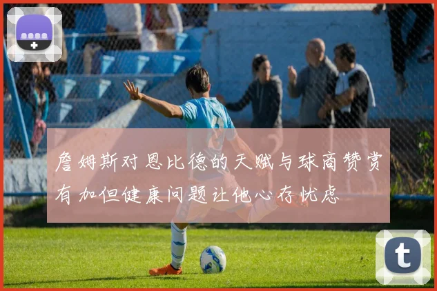 詹姆斯对恩比德的天赋与球商赞赏有加但健康问题让他心存忧虑