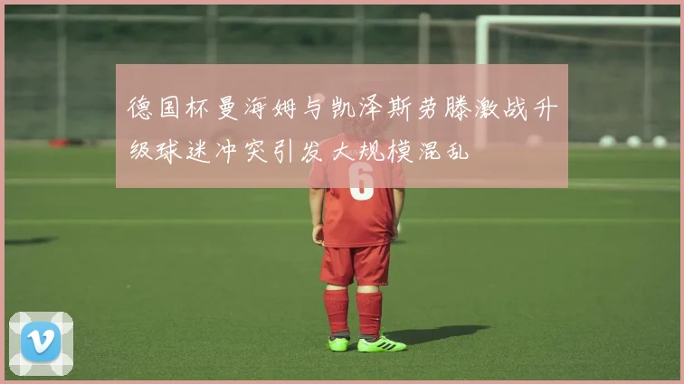 德国杯曼海姆与凯泽斯劳滕激战升级球迷冲突引发大规模混乱