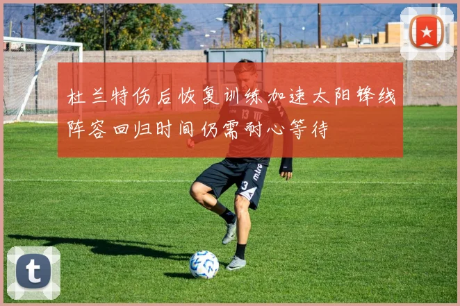 杜兰特伤后恢复训练加速太阳锋线阵容回归时间仍需耐心等待