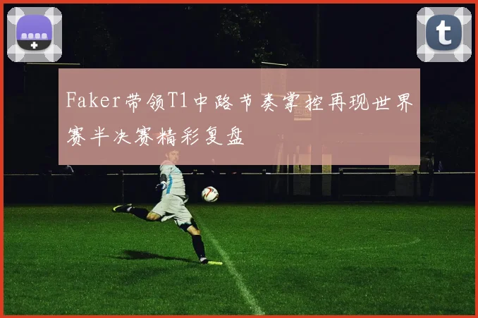 Faker带领T1中路节奏掌控再现世界赛半决赛精彩复盘